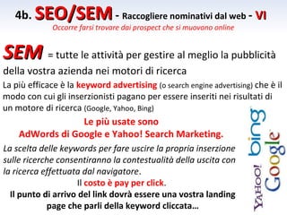 4b. SEO/SEM - Raccogliere nominativi dal web - VI
              Occorre farsi trovare dai prospect che si muovono online


SEM = tutte le attività per gestire al meglio la pubblicità
della vostra azienda nei motori di ricerca
La più efficace è la keyword advertising (o search engine advertising) che è il
modo con cui gli inserzionisti pagano per essere inseriti nei risultati di
un motore di ricerca (Google, Yahoo, Bing)
                 Le più usate sono
    AdWords di Google e Yahoo! Search Marketing.
La scelta delle keywords per fare uscire la propria inserzione
sulle ricerche consentiranno la contestualità della uscita con
la ricerca effettuata dal navigatore.
                     Il costo è pay per click.
  Il punto di arrivo del link dovrà essere una vostra landing
            page che parli della keyword cliccata…
 