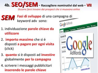 4b. SEO/SEM - Raccogliere nominativi dal web - VII
           Occorre farsi trovare dai prospect che si muovono online


SEM        Fasi di sviluppo di una campagna di
           keyword adv sono:

1. individuazione parole chiave da
   utilizzare
2. importo massimo che si è
  disposti a pagare per ogni visita
  (click)
3. quanto si è disposti ad investire
  globalmente per la campagna
4. scrivere i messaggi pubblicitari
   inserendo le parole chiave
 