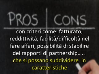 con criteri come: fatturato,
reddittività, facilità/difficoltà nel
fare affari, possibilità di stabilire
 dei rapporti di partnership…..
 che si possano suddividere in
          caratteristiche
 