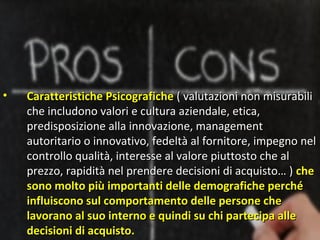 •   Caratteristiche Psicografiche ( valutazioni non misurabili
    che includono valori e cultura aziendale, etica,
    predisposizione alla innovazione, management
    autoritario o innovativo, fedeltà al fornitore, impegno nel
    controllo qualità, interesse al valore piuttosto che al
    prezzo, rapidità nel prendere decisioni di acquisto… ) che
    sono molto più importanti delle demografiche perché
    influiscono sul comportamento delle persone che
    lavorano al suo interno e quindi su chi partecipa alle
    decisioni di acquisto.
 