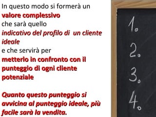 In questo modo si formerà un
valore complessivo
che sarà quello
indicativo del profilo di un cliente
ideale
e che servirà per
metterlo in confronto con il
punteggio di ogni cliente
potenziale

Quanto questo punteggio si
avvicina al punteggio ideale, più
facile sarà la vendita.
 