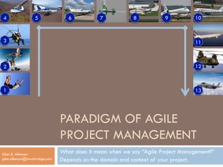 PARADIGM OF AGILE 
PROJECT MANAGEMENT 
What does it mean when we say “Agile Project Management?” 
Depends on the domain and context of your project. 
1 
Glen B. Alleman 
glen.alleman@niwotrridge.com 
12 
4 5 6 7 8 9 
3 
2 
10 
11 
13 
 