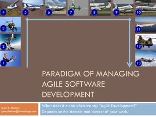 PARADIGM OF MANAGING
AGILE SOFTWARE
DEVELOPMENT
What does it mean when we say “Agile Development?”
Depends on the domain and context of your work.
Glen B. Alleman
glen.alleman@niwotrridge.com
1
12
987654
3
2
10
11
13
 