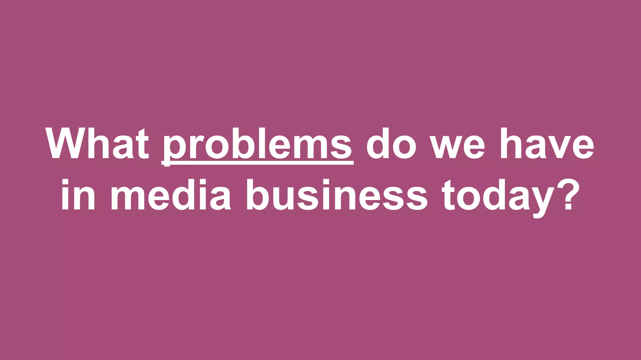 What problems do we have
in media business today?
 