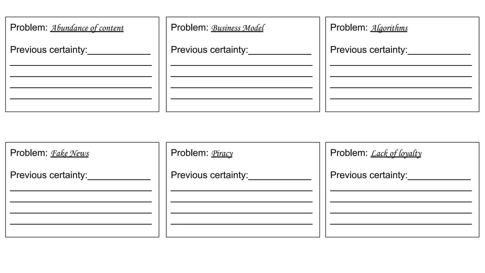 Problem: Abundance of content
Previous certainty:____________
___________________________
___________________________
___________________________
___________________________
Problem: Business Model
Previous certainty:____________
___________________________
___________________________
___________________________
___________________________
Problem: Algorithms
Previous certainty:____________
___________________________
___________________________
___________________________
___________________________
Problem: Fake News
Previous certainty:____________
___________________________
___________________________
___________________________
___________________________
Problem: Piracy
Previous certainty:____________
___________________________
___________________________
___________________________
___________________________
Problem: Lack of loyalty
Previous certainty:____________
___________________________
___________________________
___________________________
___________________________
 