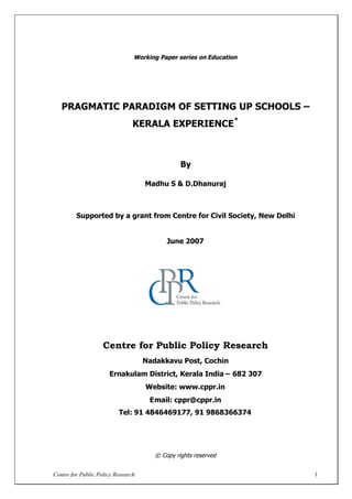 Centre for Public Policy Research 1
Working Paper series on Education
PRAGMATIC PARADIGM OF SETTING UP SCHOOLS –
KERALA EXPERIENCE
*
By
Madhu S & D.Dhanuraj
Supported by a grant from Centre for Civil Society, New Delhi
June 2007
Centre for Public Policy Research
Nadakkavu Post, Cochin
Ernakulam District, Kerala India – 682 307
Website: www.cppr.in
Email: cppr@cppr.in
Tel: 91 4846469177, 91 9868366374
© Copy rights reserved
 