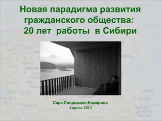 Новая парадигма развития
гражданского общества:
20 лет работы в Сибири
Сара Линдеманн-Комарова
Апрель 2013
 