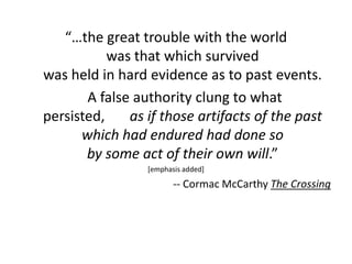 “…the great trouble with the world
           was that which survived
was held in hard evidence as to past events.
       A false authority clung to what
persisted,    as if those artifacts of the past
      which had endured had done so
       by some act of their own will.”
                 [emphasis added]

                        -- Cormac McCarthy The Crossing
 