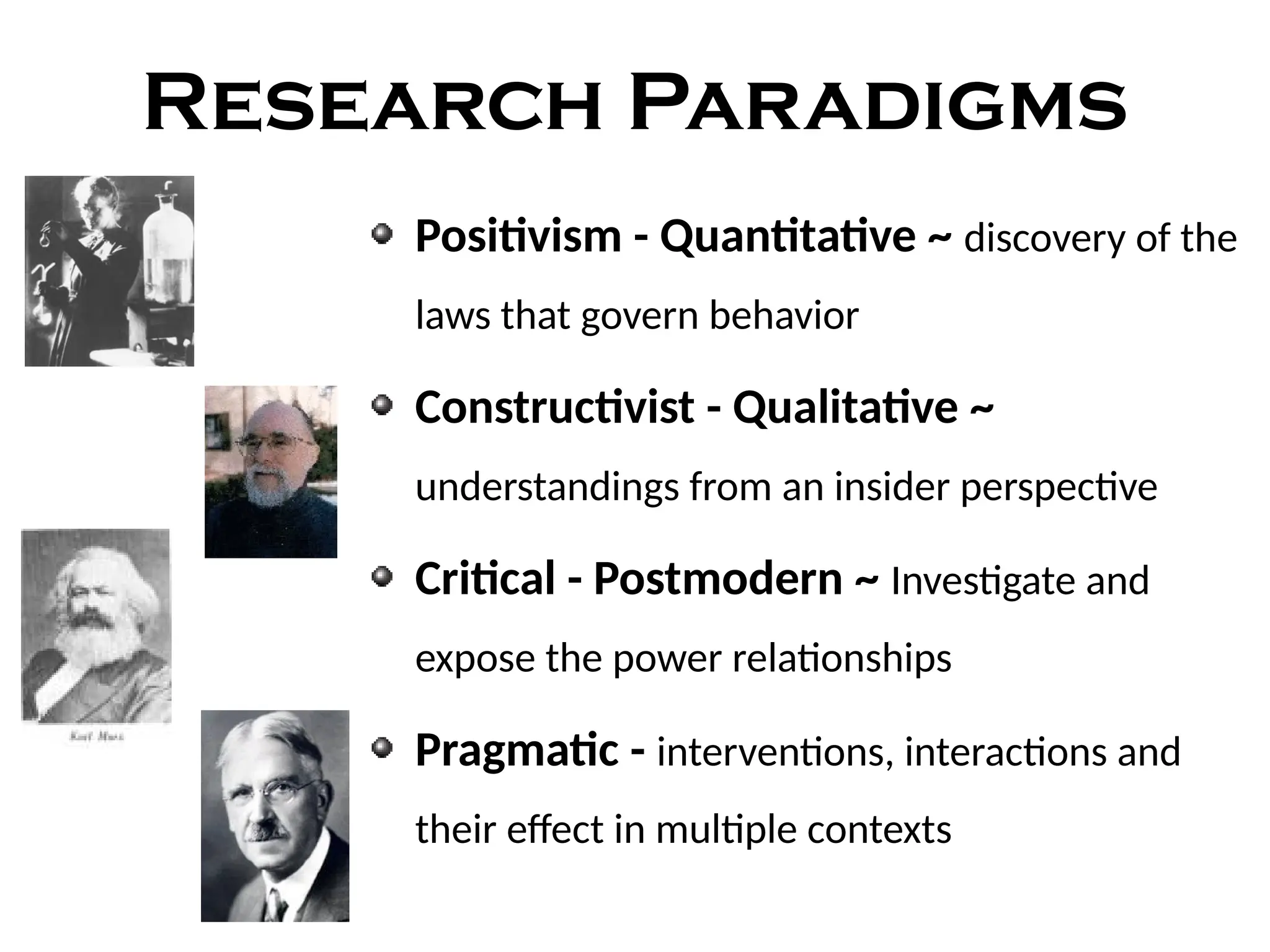 Research Paradigms
Positivism - Quantitative ~ discovery of the
laws that govern behavior
Constructivist - Qualitative ~
understandings from an insider perspective
Critical - Postmodern ~ Investigate and
expose the power relationships
Pragmatic - interventions, interactions and
their effect in multiple contexts
 