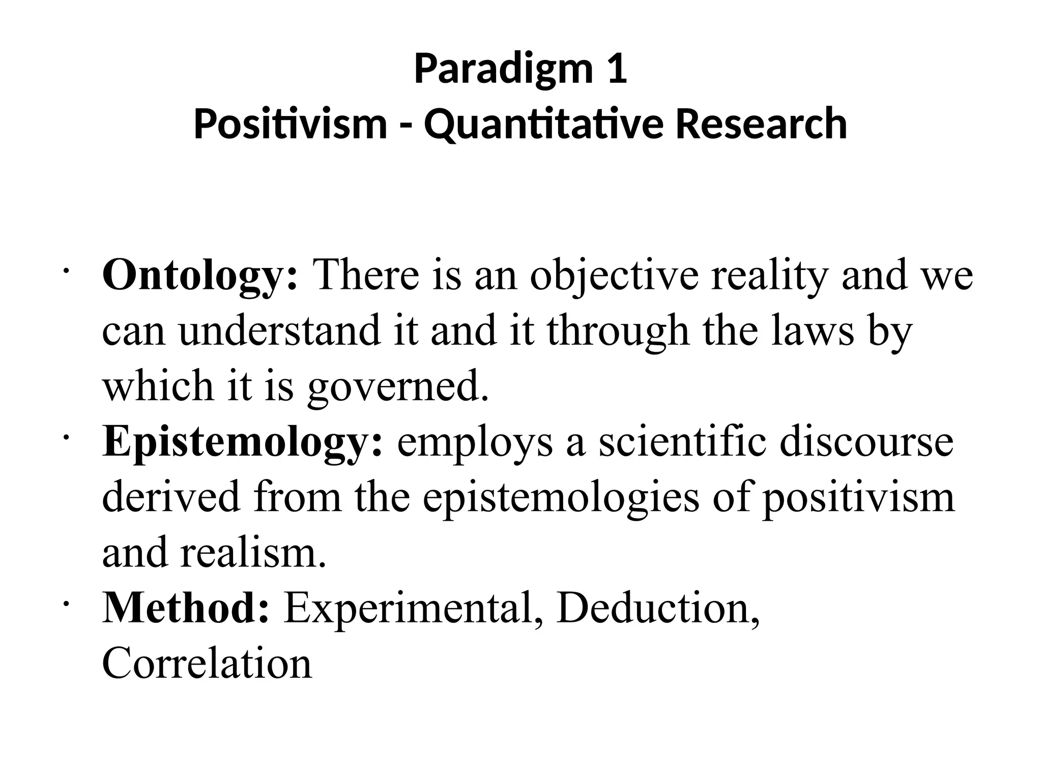 Paradigm 1
Positivism - Quantitative Research
•
Ontology: There is an objective reality and we
can understand it and it through the laws by
which it is governed.
•
Epistemology: employs a scientific discourse
derived from the epistemologies of positivism
and realism.
•
Method: Experimental, Deduction,
Correlation
 