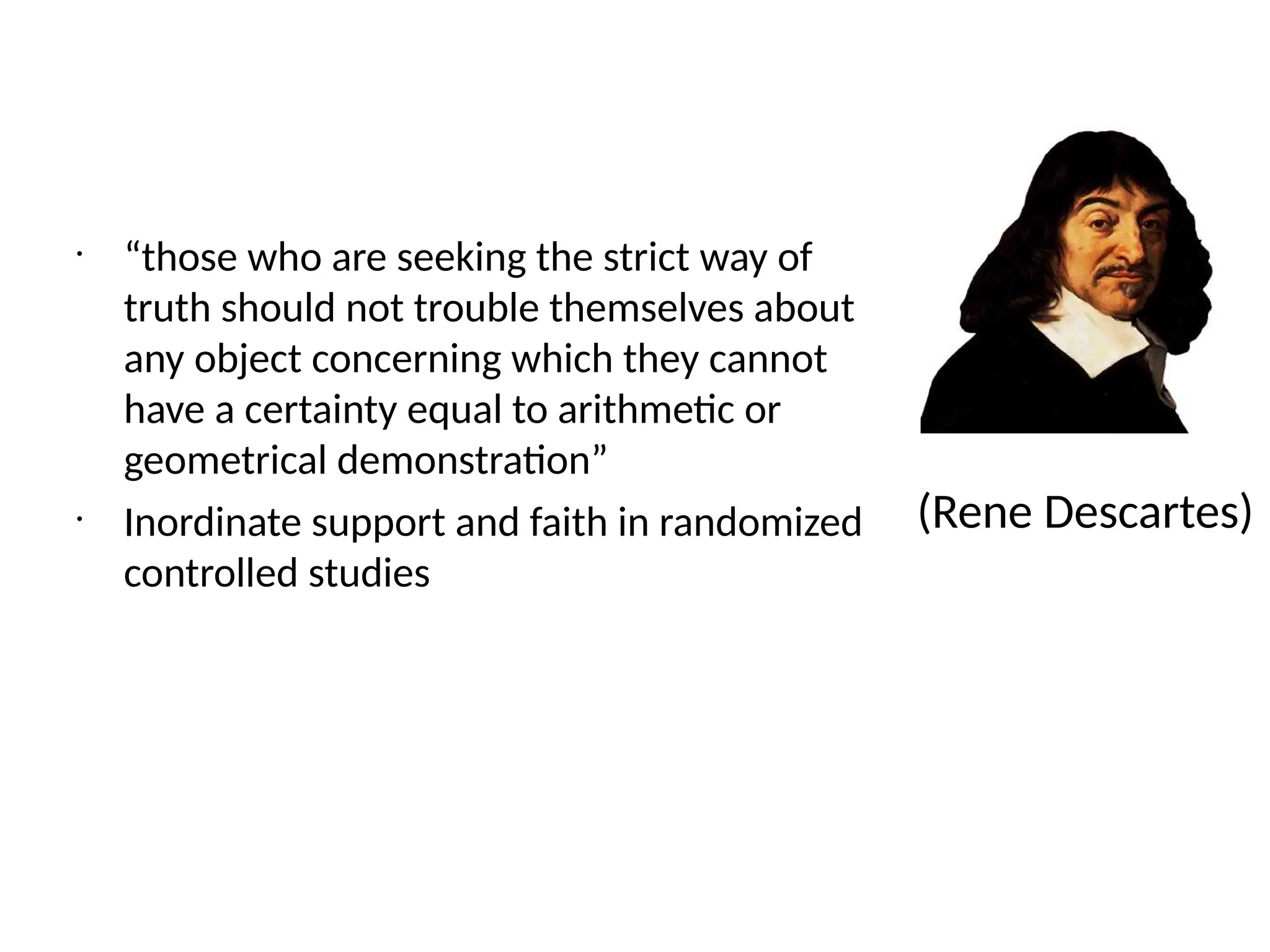 •
“those who are seeking the strict way of
truth should not trouble themselves about
any object concerning which they cannot
have a certainty equal to arithmetic or
geometrical demonstration”
•
Inordinate support and faith in randomized
controlled studies
(Rene Descartes)
 