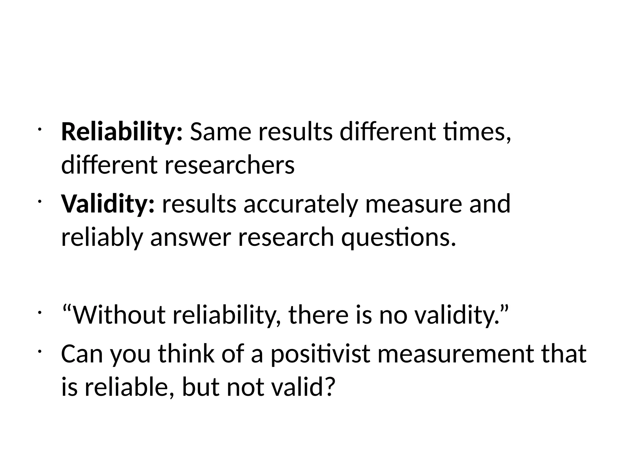 •
Reliability: Same results different times,
different researchers
•
Validity: results accurately measure and
reliably answer research questions.
•
“Without reliability, there is no validity.”
•
Can you think of a positivist measurement that
is reliable, but not valid?
 