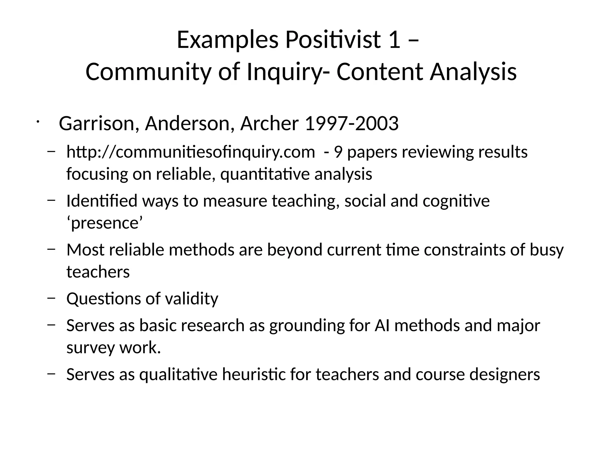 Examples Positivist 1 –
Community of Inquiry- Content Analysis
•
Garrison, Anderson, Archer 1997-2003
– http://communitiesofinquiry.com - 9 papers reviewing results
focusing on reliable, quantitative analysis
– Identified ways to measure teaching, social and cognitive
‘presence’
– Most reliable methods are beyond current time constraints of busy
teachers
– Questions of validity
– Serves as basic research as grounding for AI methods and major
survey work.
– Serves as qualitative heuristic for teachers and course designers
 