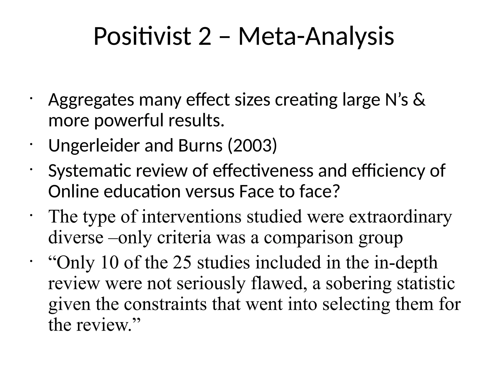 Positivist 2 – Meta-Analysis
•
Aggregates many effect sizes creating large N’s &
more powerful results.
•
Ungerleider and Burns (2003)
•
Systematic review of effectiveness and efficiency of
Online education versus Face to face?
•
The type of interventions studied were extraordinary
diverse –only criteria was a comparison group
•
“Only 10 of the 25 studies included in the in-depth
review were not seriously flawed, a sobering statistic
given the constraints that went into selecting them for
the review.”
 