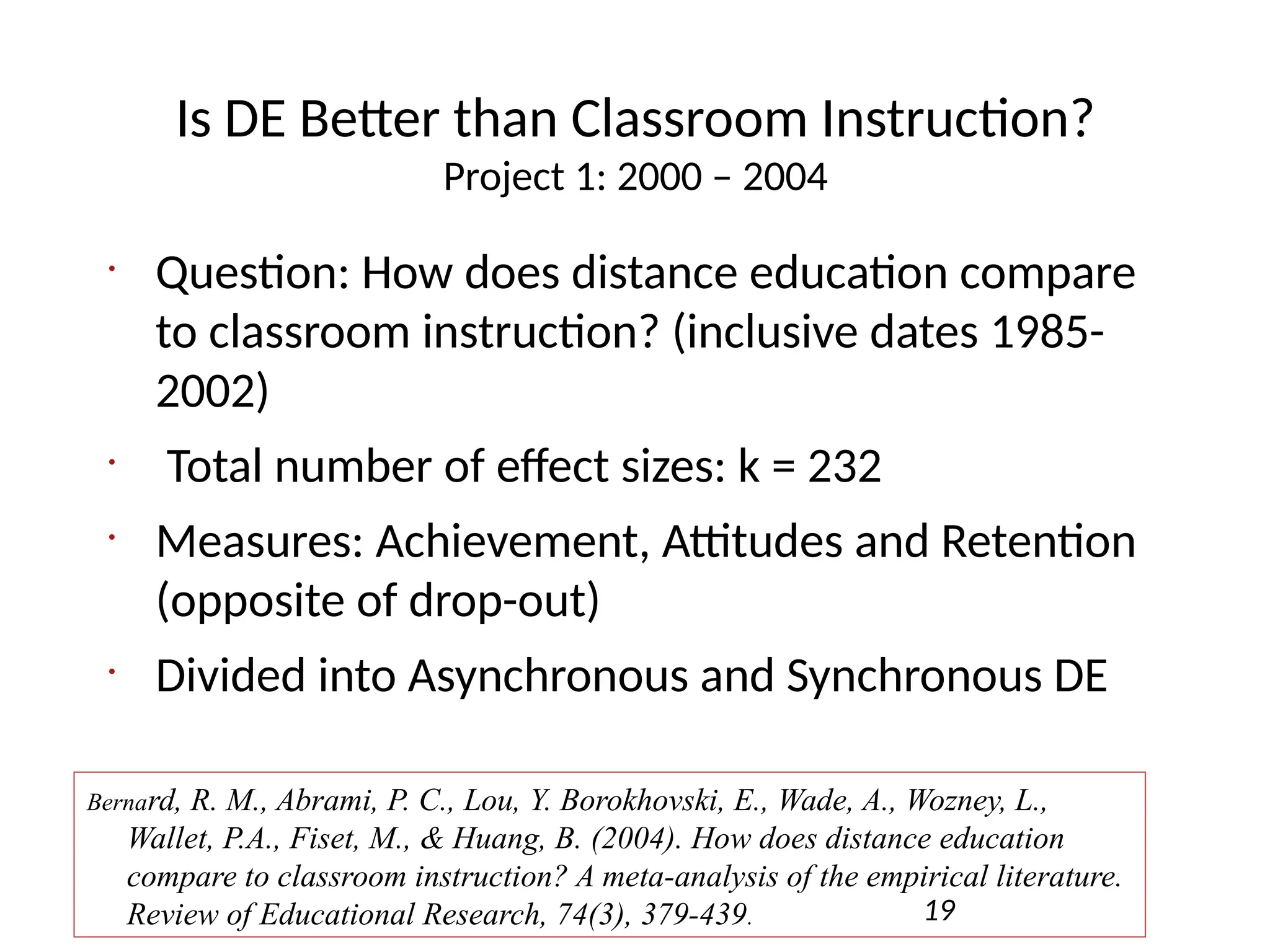 Is DE Better than Classroom Instruction?
Project 1: 2000 – 2004
•
Question: How does distance education compare
to classroom instruction? (inclusive dates 1985-
2002)
•
Total number of effect sizes: k = 232
•
Measures: Achievement, Attitudes and Retention
(opposite of drop-out)
•
Divided into Asynchronous and Synchronous DE
19
Bernard, R. M., Abrami, P. C., Lou, Y. Borokhovski, E., Wade, A., Wozney, L.,
Wallet, P.A., Fiset, M., & Huang, B. (2004). How does distance education
compare to classroom instruction? A meta-analysis of the empirical literature.
Review of Educational Research, 74(3), 379-439.
 