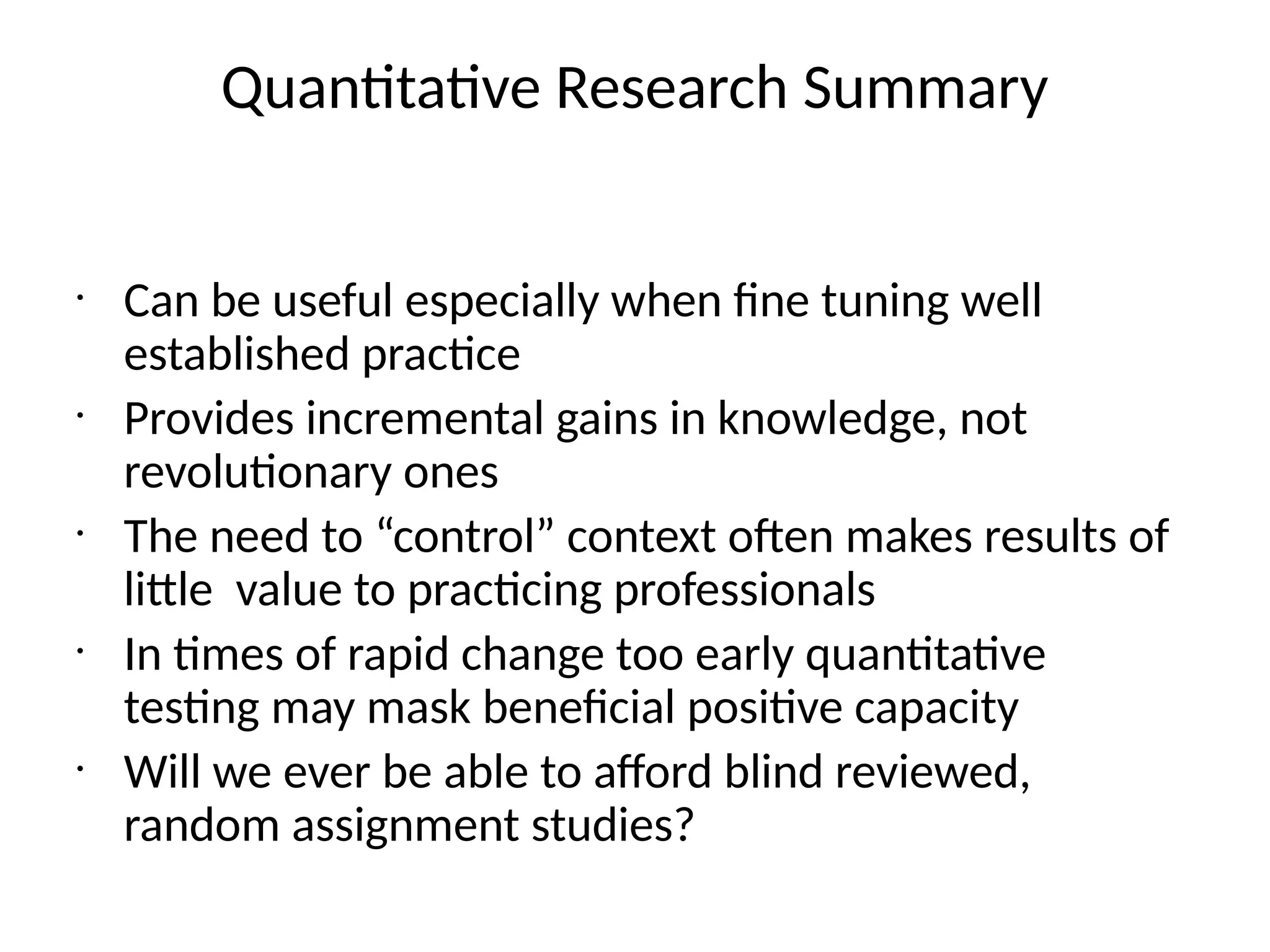 Quantitative Research Summary
•
Can be useful especially when fine tuning well
established practice
•
Provides incremental gains in knowledge, not
revolutionary ones
•
The need to “control” context often makes results of
little value to practicing professionals
•
In times of rapid change too early quantitative
testing may mask beneficial positive capacity
•
Will we ever be able to afford blind reviewed,
random assignment studies?
 