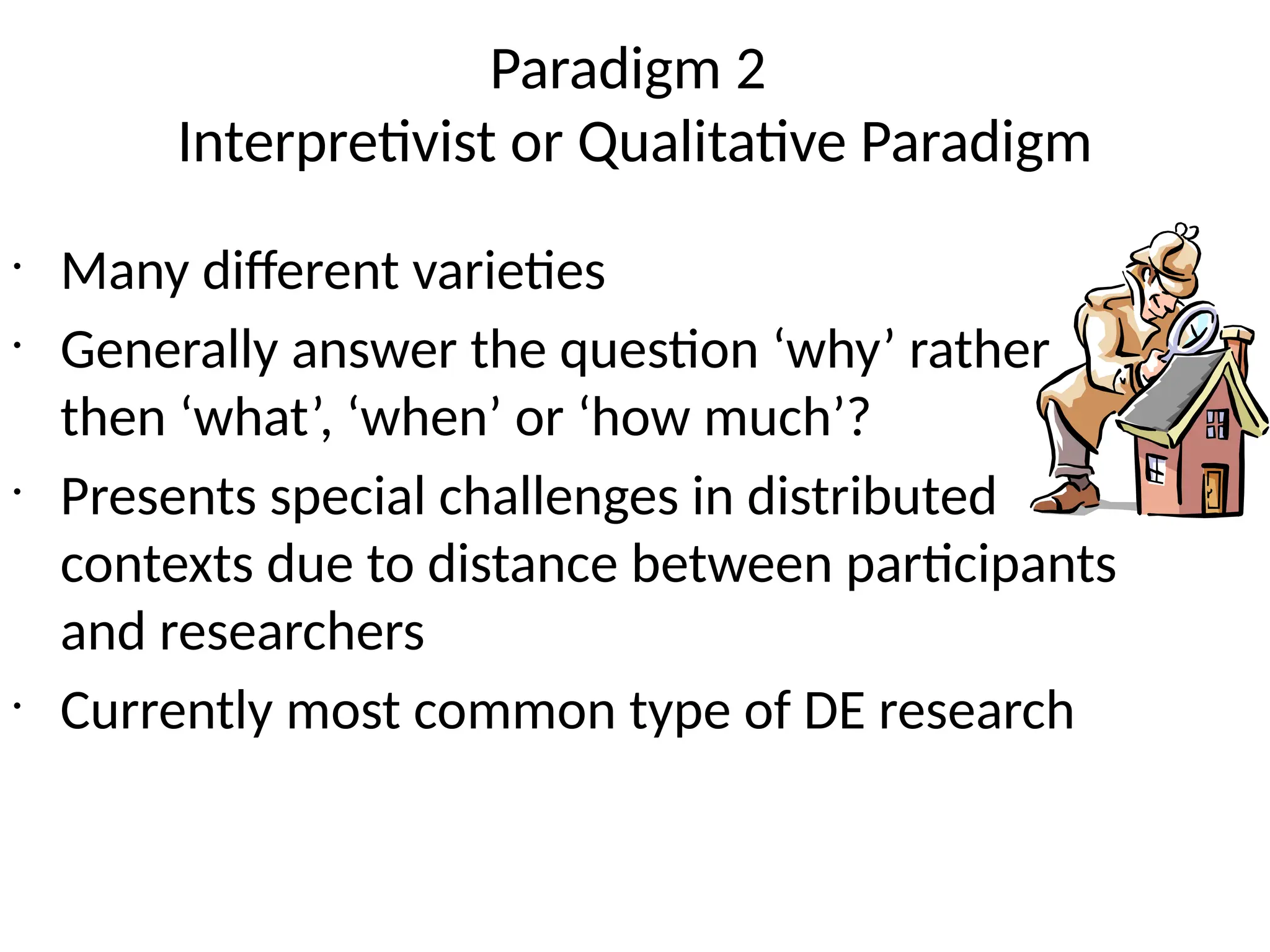 Paradigm 2
Interpretivist or Qualitative Paradigm
•
Many different varieties
•
Generally answer the question ‘why’ rather
then ‘what’, ‘when’ or ‘how much’?
•
Presents special challenges in distributed
contexts due to distance between participants
and researchers
•
Currently most common type of DE research
 