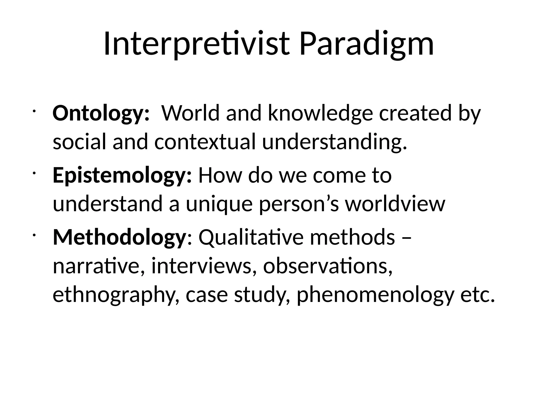 Interpretivist Paradigm
•
Ontology: World and knowledge created by
social and contextual understanding.
•
Epistemology: How do we come to
understand a unique person’s worldview
•
Methodology: Qualitative methods –
narrative, interviews, observations,
ethnography, case study, phenomenology etc.
 