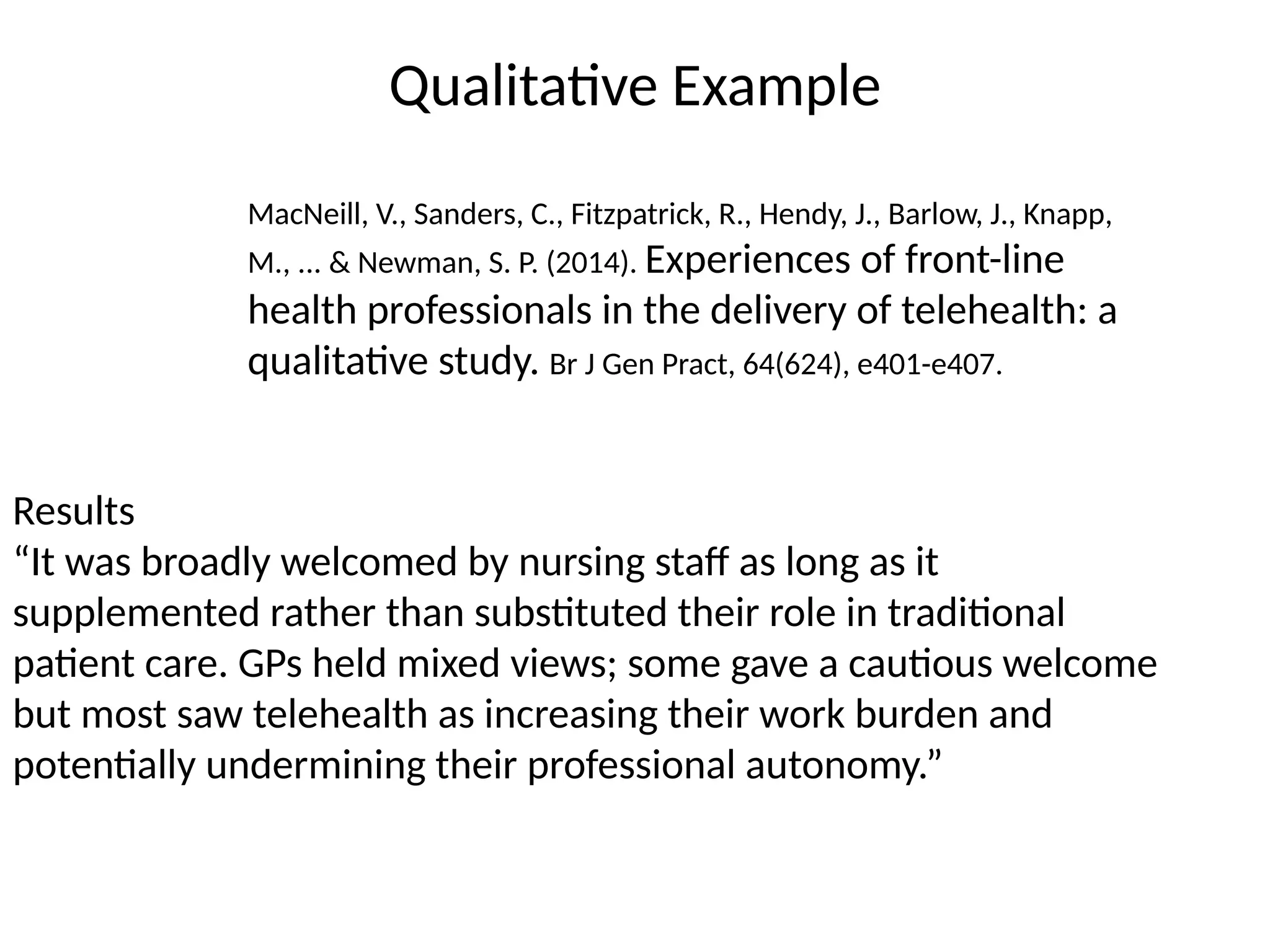 Qualitative Example
Results
“It was broadly welcomed by nursing staff as long as it
supplemented rather than substituted their role in traditional
patient care. GPs held mixed views; some gave a cautious welcome
but most saw telehealth as increasing their work burden and
potentially undermining their professional autonomy.”
MacNeill, V., Sanders, C., Fitzpatrick, R., Hendy, J., Barlow, J., Knapp,
M., ... & Newman, S. P. (2014). Experiences of front-line
health professionals in the delivery of telehealth: a
qualitative study. Br J Gen Pract, 64(624), e401-e407.
 