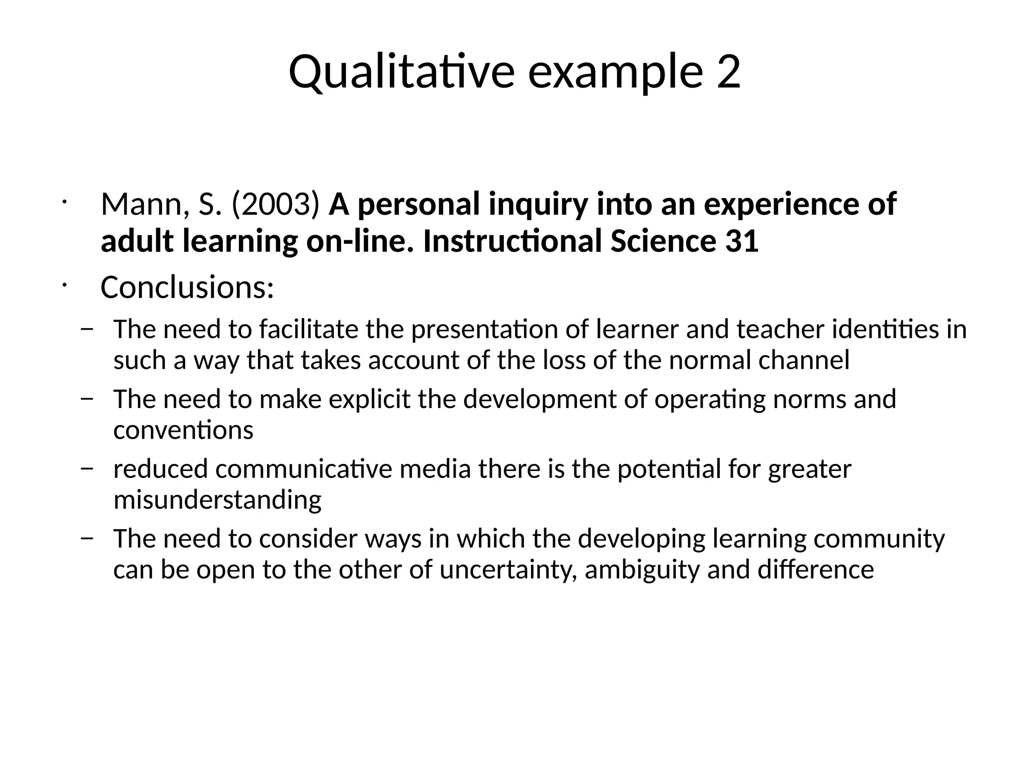 Qualitative example 2
•
Mann, S. (2003) A personal inquiry into an experience of
adult learning on-line. Instructional Science 31
•
Conclusions:
– The need to facilitate the presentation of learner and teacher identities in
such a way that takes account of the loss of the normal channel
– The need to make explicit the development of operating norms and
conventions
– reduced communicative media there is the potential for greater
misunderstanding
– The need to consider ways in which the developing learning community
can be open to the other of uncertainty, ambiguity and difference
 