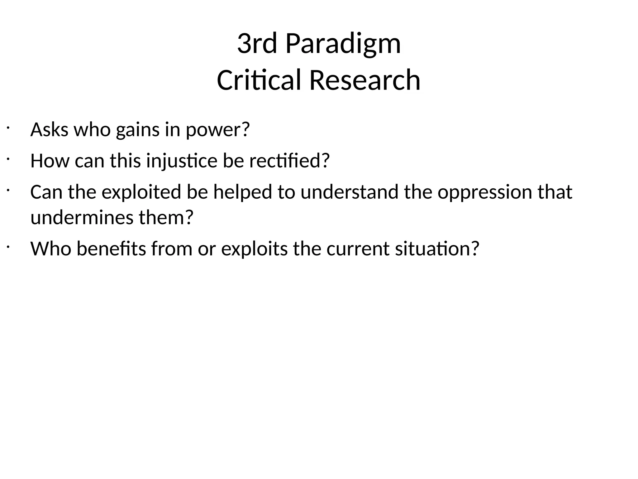 3rd Paradigm
Critical Research
•
Asks who gains in power?
•
How can this injustice be rectified?
•
Can the exploited be helped to understand the oppression that
undermines them?
•
Who benefits from or exploits the current situation?
 