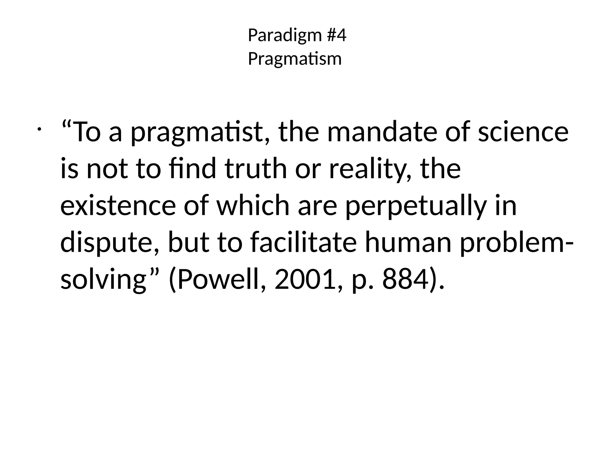 Paradigm #4
Pragmatism
•
“To a pragmatist, the mandate of science
is not to find truth or reality, the
existence of which are perpetually in
dispute, but to facilitate human problem-
solving” (Powell, 2001, p. 884).
 