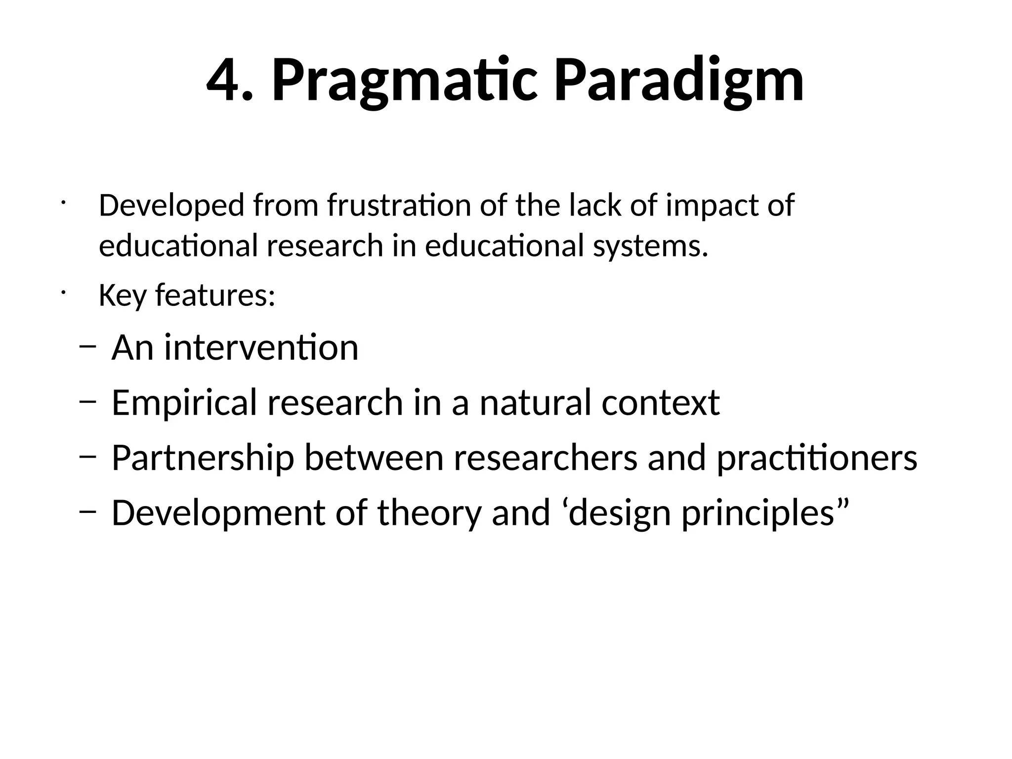 4. Pragmatic Paradigm
•
Developed from frustration of the lack of impact of
educational research in educational systems.
•
Key features:
– An intervention
– Empirical research in a natural context
– Partnership between researchers and practitioners
– Development of theory and ‘design principles”
 