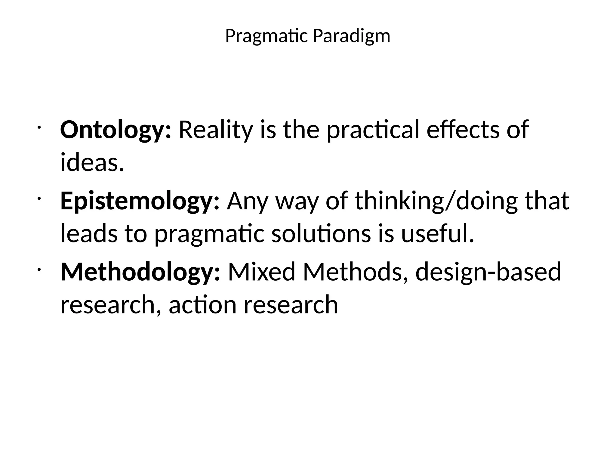 Pragmatic Paradigm
•
Ontology: Reality is the practical effects of
ideas.
•
Epistemology: Any way of thinking/doing that
leads to pragmatic solutions is useful.
•
Methodology: Mixed Methods, design-based
research, action research
 
