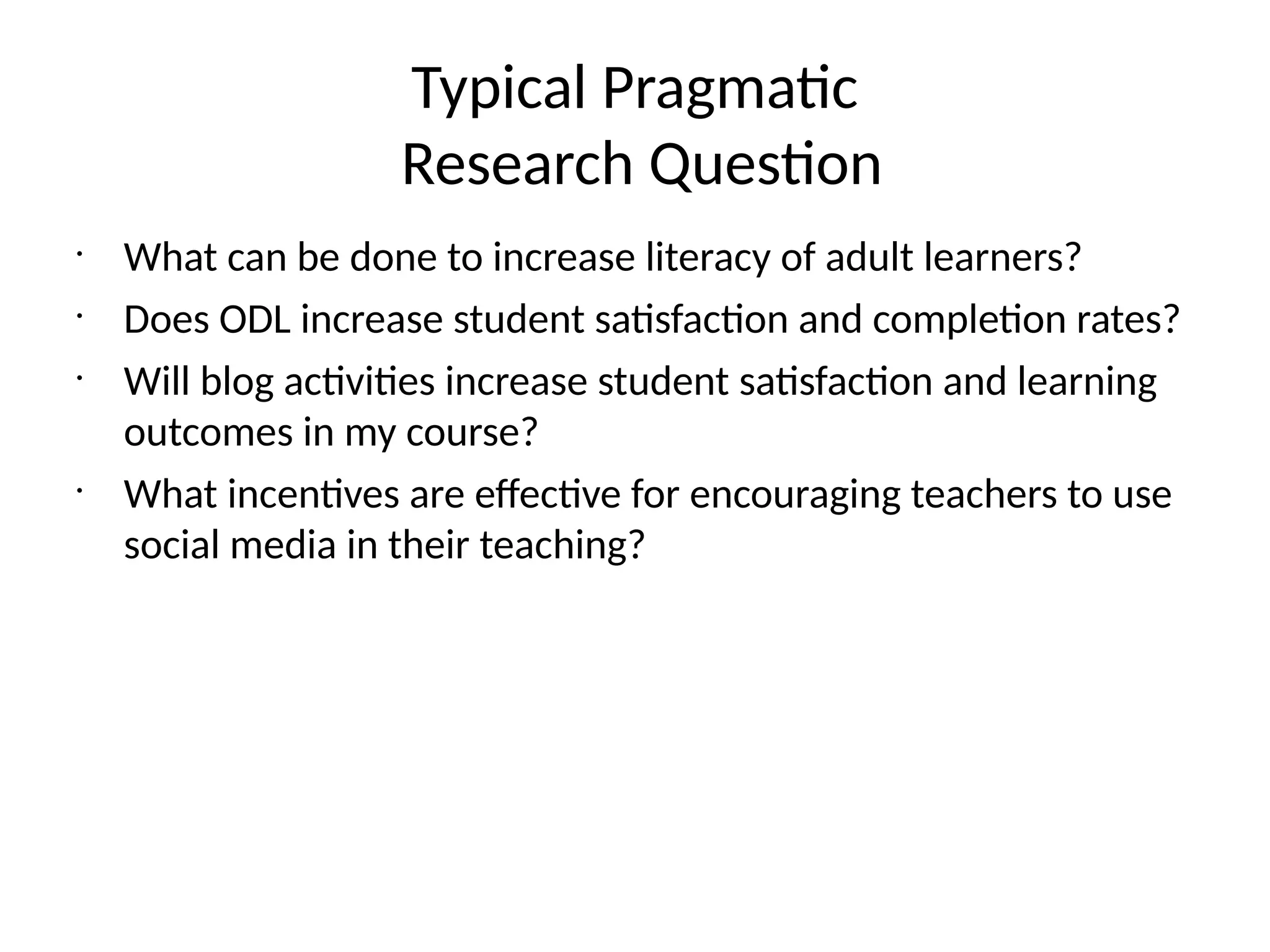 Typical Pragmatic
Research Question
•
What can be done to increase literacy of adult learners?
•
Does ODL increase student satisfaction and completion rates?
•
Will blog activities increase student satisfaction and learning
outcomes in my course?
•
What incentives are effective for encouraging teachers to use
social media in their teaching?
 
