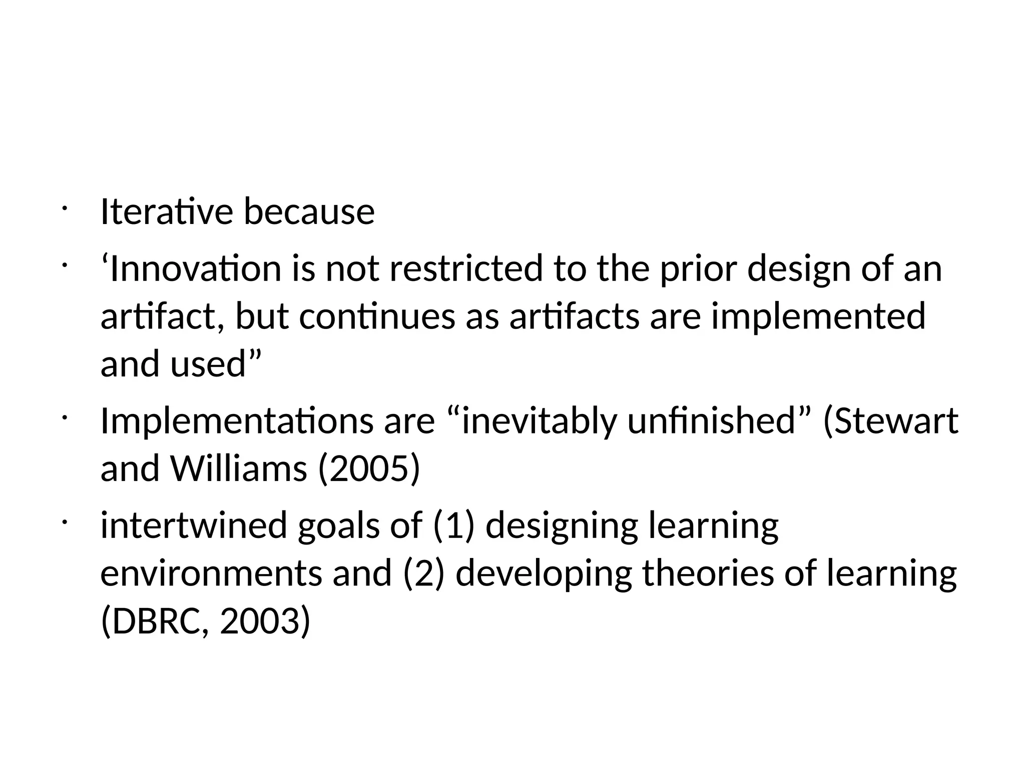 •
Iterative because
•
‘Innovation is not restricted to the prior design of an
artifact, but continues as artifacts are implemented
and used”
•
Implementations are “inevitably unfinished” (Stewart
and Williams (2005)
•
intertwined goals of (1) designing learning
environments and (2) developing theories of learning
(DBRC, 2003)
 