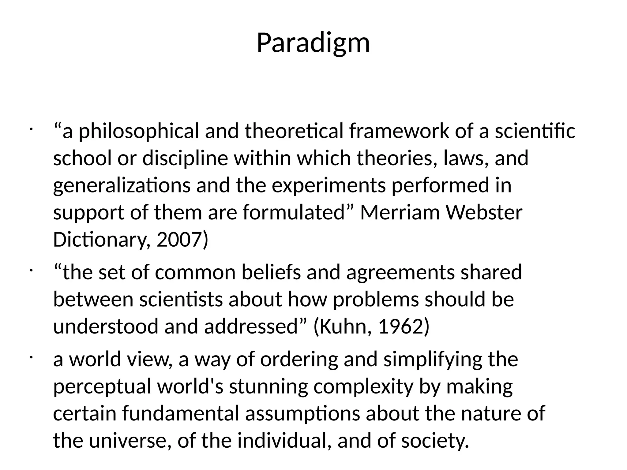 Paradigm
•
“a philosophical and theoretical framework of a scientific
school or discipline within which theories, laws, and
generalizations and the experiments performed in
support of them are formulated” Merriam Webster
Dictionary, 2007)
•
“the set of common beliefs and agreements shared
between scientists about how problems should be
understood and addressed” (Kuhn, 1962)
•
a world view, a way of ordering and simplifying the
perceptual world's stunning complexity by making
certain fundamental assumptions about the nature of
the universe, of the individual, and of society.
 