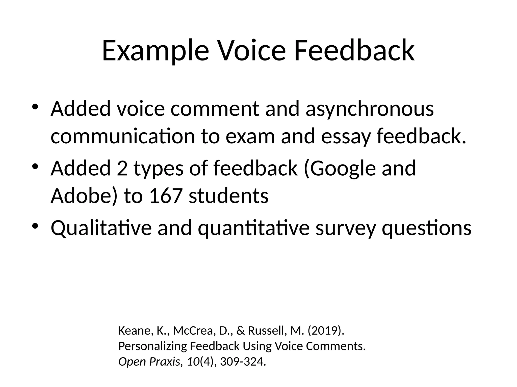 Example Voice Feedback
• Added voice comment and asynchronous
communication to exam and essay feedback.
• Added 2 types of feedback (Google and
Adobe) to 167 students
• Qualitative and quantitative survey questions
Keane, K., McCrea, D., & Russell, M. (2019).
Personalizing Feedback Using Voice Comments.
Open Praxis, 10(4), 309-324.
 