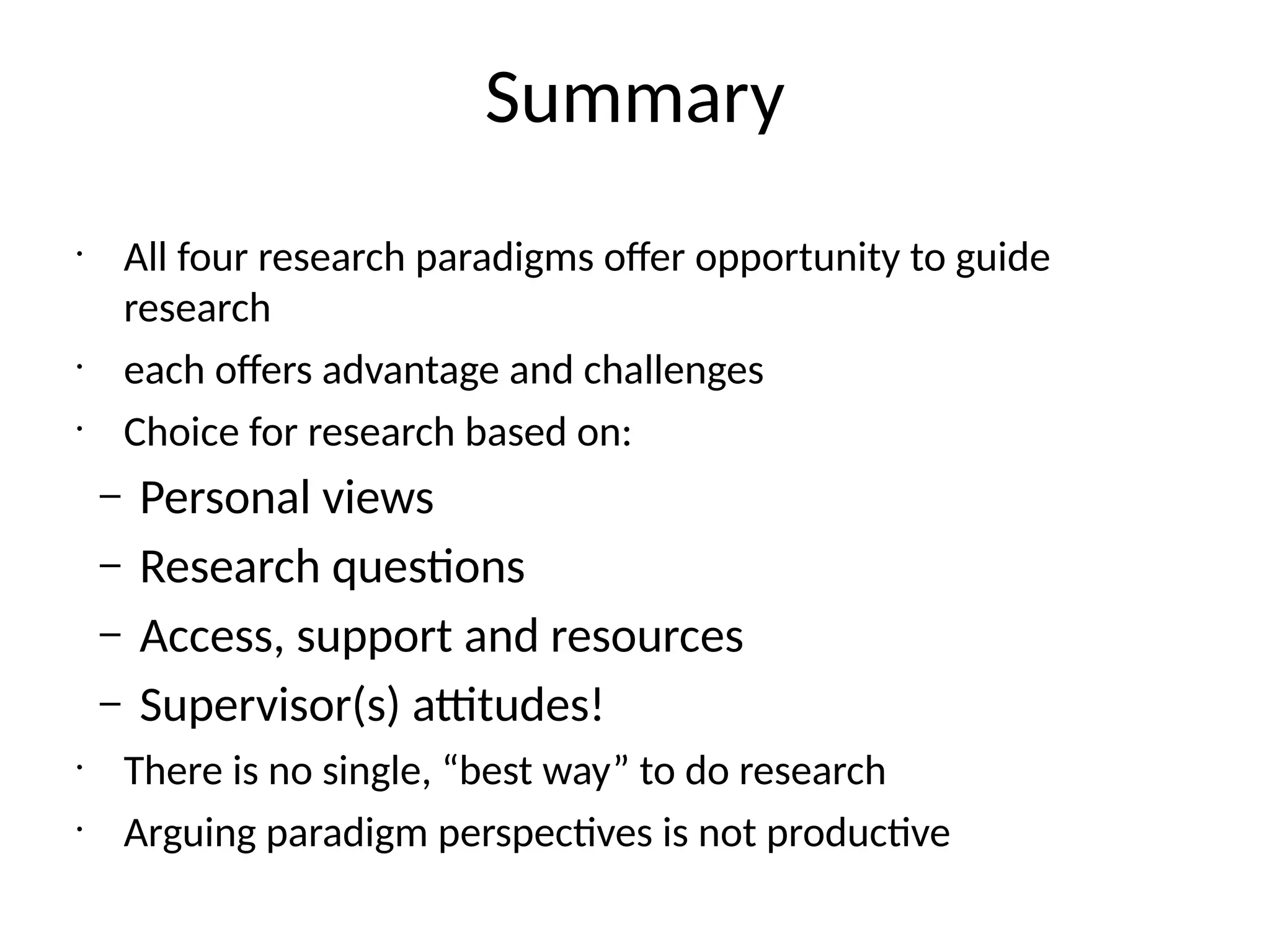 Summary
•
All four research paradigms offer opportunity to guide
research
•
each offers advantage and challenges
•
Choice for research based on:
– Personal views
– Research questions
– Access, support and resources
– Supervisor(s) attitudes!
•
There is no single, “best way” to do research
•
Arguing paradigm perspectives is not productive
 