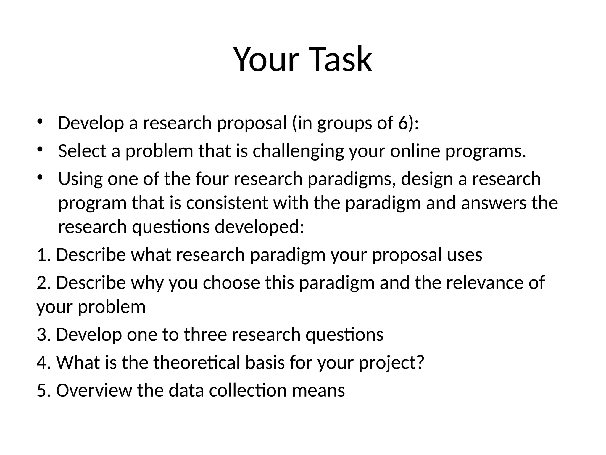 Your Task
• Develop a research proposal (in groups of 6):
• Select a problem that is challenging your online programs.
• Using one of the four research paradigms, design a research
program that is consistent with the paradigm and answers the
research questions developed:
1. Describe what research paradigm your proposal uses
2. Describe why you choose this paradigm and the relevance of
your problem
3. Develop one to three research questions
4. What is the theoretical basis for your project?
5. Overview the data collection means
 