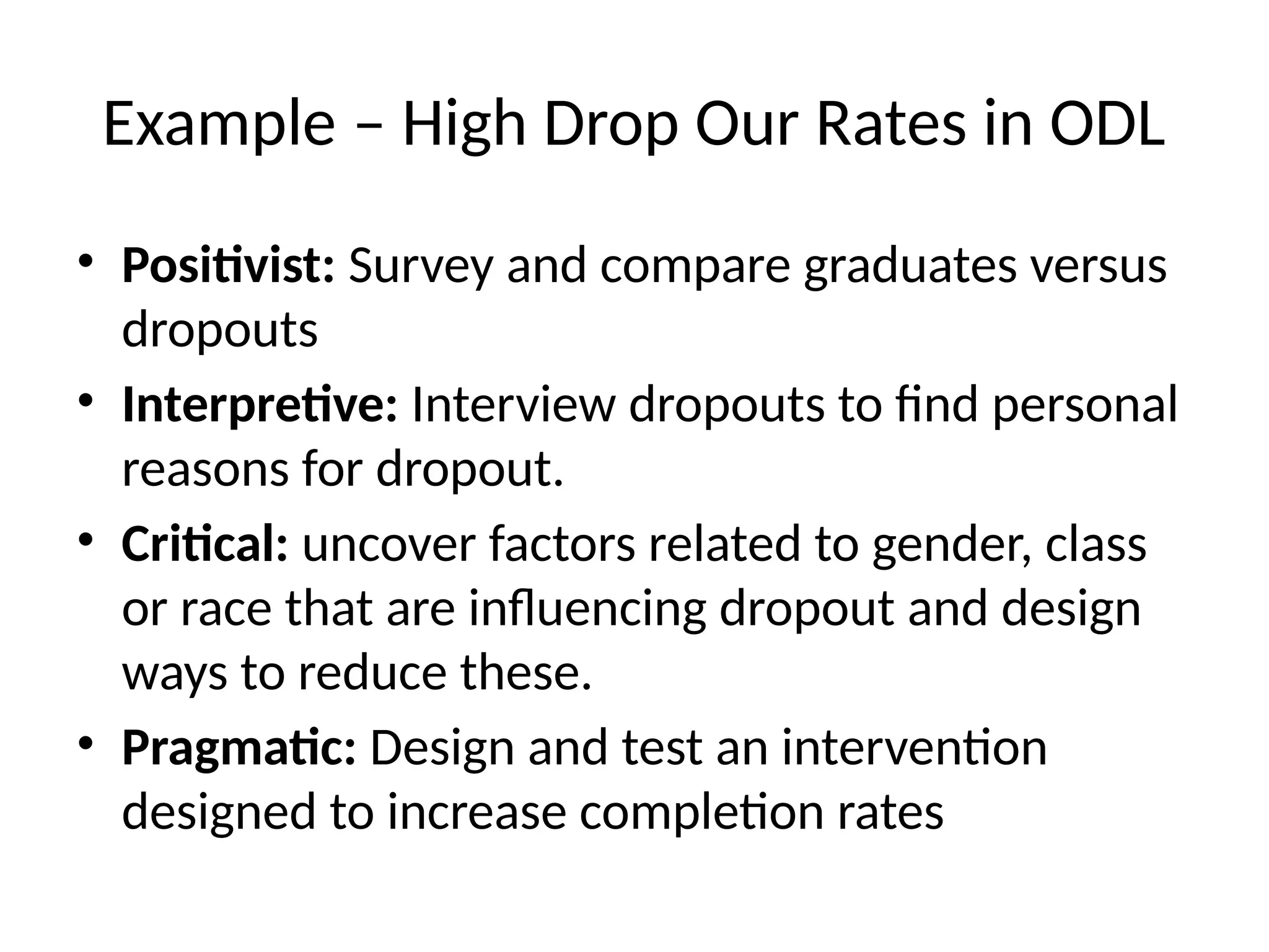 Example – High Drop Our Rates in ODL
• Positivist: Survey and compare graduates versus
dropouts
• Interpretive: Interview dropouts to find personal
reasons for dropout.
• Critical: uncover factors related to gender, class
or race that are influencing dropout and design
ways to reduce these.
• Pragmatic: Design and test an intervention
designed to increase completion rates
 