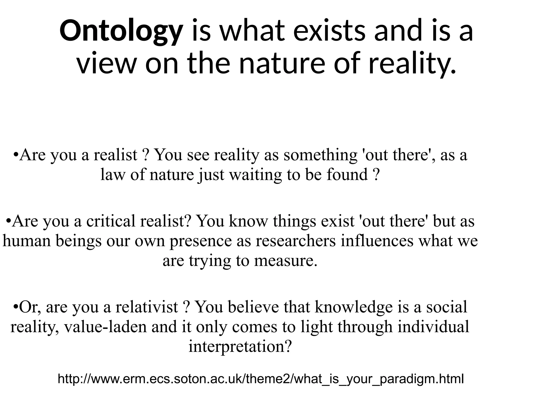 Ontology is what exists and is a
view on the nature of reality.
•Are you a realist ? You see reality as something 'out there', as a
law of nature just waiting to be found ?
•Are you a critical realist? You know things exist 'out there' but as
human beings our own presence as researchers influences what we
are trying to measure.
•Or, are you a relativist ? You believe that knowledge is a social
reality, value-laden and it only comes to light through individual
interpretation?
http://www.erm.ecs.soton.ac.uk/theme2/what_is_your_paradigm.html
 