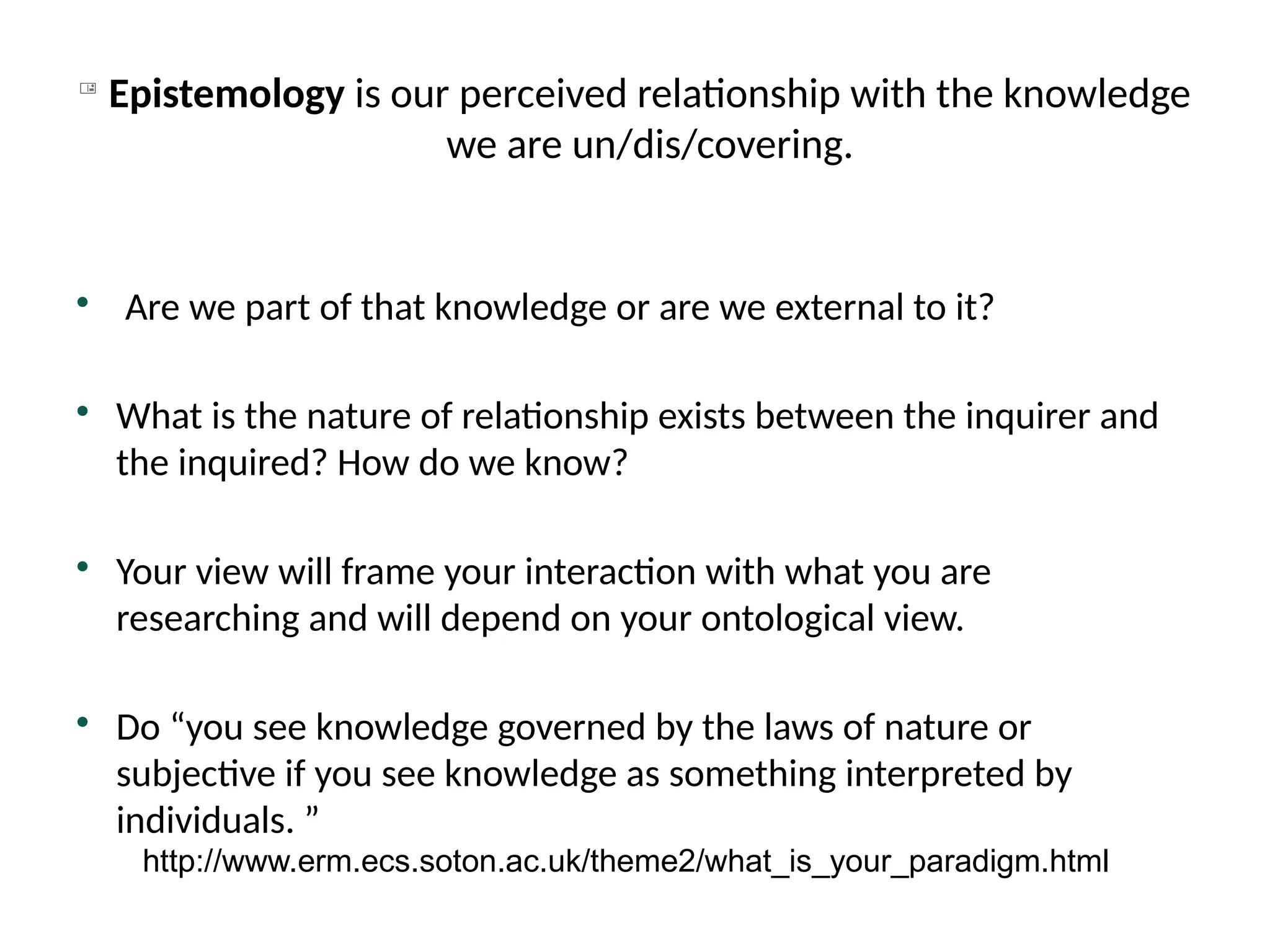 
Epistemology is our perceived relationship with the knowledge
we are un/dis/covering.

Are we part of that knowledge or are we external to it?

What is the nature of relationship exists between the inquirer and
the inquired? How do we know?

Your view will frame your interaction with what you are
researching and will depend on your ontological view.

Do “you see knowledge governed by the laws of nature or
subjective if you see knowledge as something interpreted by
individuals. ”
http://www.erm.ecs.soton.ac.uk/theme2/what_is_your_paradigm.html
 