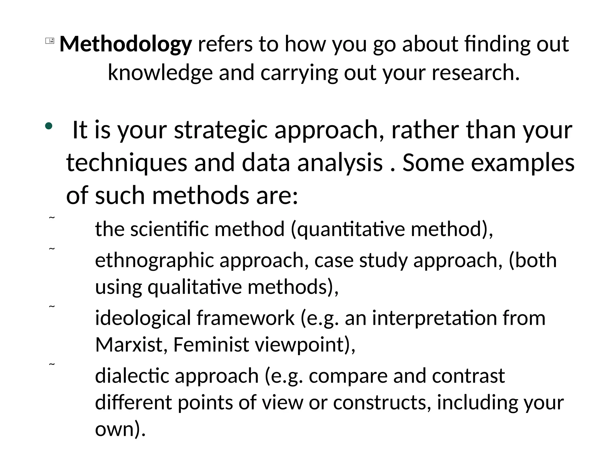 
Methodology refers to how you go about finding out
knowledge and carrying out your research.

It is your strategic approach, rather than your
techniques and data analysis . Some examples
of such methods are:
 the scientific method (quantitative method),
 ethnographic approach, case study approach, (both
using qualitative methods),
 ideological framework (e.g. an interpretation from
Marxist, Feminist viewpoint),
 dialectic approach (e.g. compare and contrast
different points of view or constructs, including your
own).
 