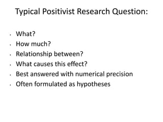 Typical Positivist Research Question:
• What?
• How much?
• Relationship between?
• What causes this effect?
• Best answered with numerical precision
• Often formulated as hypotheses
 
