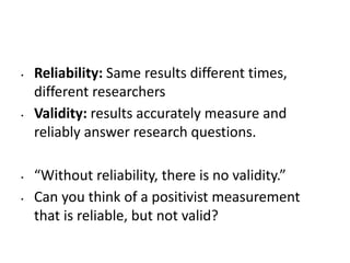 • Reliability: Same results different times,
different researchers
• Validity: results accurately measure and
reliably answer research questions.
• “Without reliability, there is no validity.”
• Can you think of a positivist measurement
that is reliable, but not valid?
 