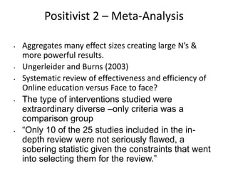 Positivist 2 – Meta-Analysis
• Aggregates many effect sizes creating large N’s &
more powerful results.
• Ungerleider and Burns (2003)
• Systematic review of effectiveness and efficiency of
Online education versus Face to face?
• The type of interventions studied were
extraordinary diverse –only criteria was a
comparison group
• “Only 10 of the 25 studies included in the in-
depth review were not seriously flawed, a
sobering statistic given the constraints that went
into selecting them for the review.”
 