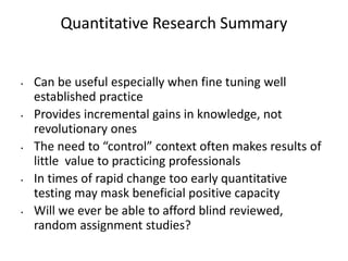 Quantitative Research Summary
• Can be useful especially when fine tuning well
established practice
• Provides incremental gains in knowledge, not
revolutionary ones
• The need to “control” context often makes results of
little value to practicing professionals
• In times of rapid change too early quantitative
testing may mask beneficial positive capacity
• Will we ever be able to afford blind reviewed,
random assignment studies?
 
