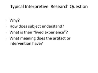Typical Interpretive Research Question
• Why?
• How does subject understand?
• What is their “lived experience”?
• What meaning does the artifact or
intervention have?
 