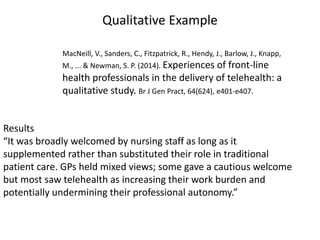 Qualitative Example
Results
“It was broadly welcomed by nursing staff as long as it
supplemented rather than substituted their role in traditional
patient care. GPs held mixed views; some gave a cautious welcome
but most saw telehealth as increasing their work burden and
potentially undermining their professional autonomy.”
MacNeill, V., Sanders, C., Fitzpatrick, R., Hendy, J., Barlow, J., Knapp,
M., ... & Newman, S. P. (2014). Experiences of front-line
health professionals in the delivery of telehealth: a
qualitative study. Br J Gen Pract, 64(624), e401-e407.
 