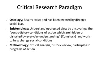 Critical Research Paradigm
• Ontology: Reality exists and has been created by directed
social bias.
• Epistemology: Understand oppressed view by uncovering the
“contradictory conditions of action which are hidden or
distorted by everyday understanding” (Comstock) and work
to help change social conditions
• Methodology: Critical analysis, historic review, participate in
programs of action
 