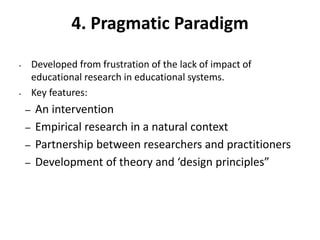 4. Pragmatic Paradigm
• Developed from frustration of the lack of impact of
educational research in educational systems.
• Key features:
– An intervention
– Empirical research in a natural context
– Partnership between researchers and practitioners
– Development of theory and ‘design principles”
 
