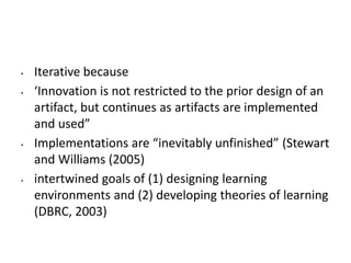 • Iterative because
• ‘Innovation is not restricted to the prior design of an
artifact, but continues as artifacts are implemented
and used”
• Implementations are “inevitably unfinished” (Stewart
and Williams (2005)
• intertwined goals of (1) designing learning
environments and (2) developing theories of learning
(DBRC, 2003)
 