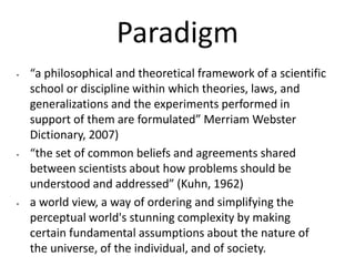 Paradigm
• “a philosophical and theoretical framework of a scientific
school or discipline within which theories, laws, and
generalizations and the experiments performed in
support of them are formulated” Merriam Webster
Dictionary, 2007)
• “the set of common beliefs and agreements shared
between scientists about how problems should be
understood and addressed” (Kuhn, 1962)
• a world view, a way of ordering and simplifying the
perceptual world's stunning complexity by making
certain fundamental assumptions about the nature of
the universe, of the individual, and of society.
 