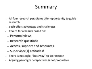 Summary
• All four research paradigms offer opportunity to guide
research
• each offers advantage and challenges
• Choice for research based on:
– Personal views
– Research questions
– Access, support and resources
– Supervisor(s) attitudes!
• There is no single, “best way” to do research
• Arguing paradigm perspectives is not productive
 
