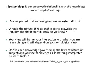Epistemology is our perceived relationship with the knowledge
we are un/dis/covering.
 Are we part of that knowledge or are we external to it?
 What is the nature of relationship exists between the
inquirer and the inquired? How do we know?
 Your view will frame your interaction with what you are
researching and will depend on your ontological view.
 Do “you see knowledge governed by the laws of nature or
subjective if you see knowledge as something interpreted
by individuals. ”
http://www.erm.ecs.soton.ac.uk/theme2/what_is_your_paradigm.html
 